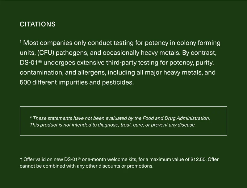 1 Most companies only conduct testing for potency (in CFU), pathogens, and occasionally heavy metals. By contrast, DS-01® undergoes extensive third- party testing for potency, purity, contamination, and allergens, including all major heavy metals, and 500 different impurities pesticides. * These statements have not been evaluated by the Food and Drug Administration. This product is not intended to diagnose, treat, cure, or prevent any disease. † Offer valid on new DS-01® one-month welcome kits, for a maximum value of $12.50. Offer cannot be combined with any other discounts or promotions.