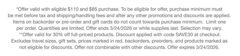 *Offer valid with eligible $110 and $85 purchase. To be eligible for offer, purchase minimum must be met before tax and shipping/handling fees and after any other promotions and discounts are applied. Items on backorder or pre-order and gift cards do not count towards purchase minimum. Limit one per order. Quantities are limited. Offer ends 3/24/2026 or while supplies last. Selection may vary. **Offer valid for 30% off full-priced products. Discount applied with code discount code at checkout. Excludes travel sizes, gift sets, prices marked in red, backorders, preorders, and products marked as not eligible for discounts. Offer not combinable with other discounts. Offer expires 3/24/2026.