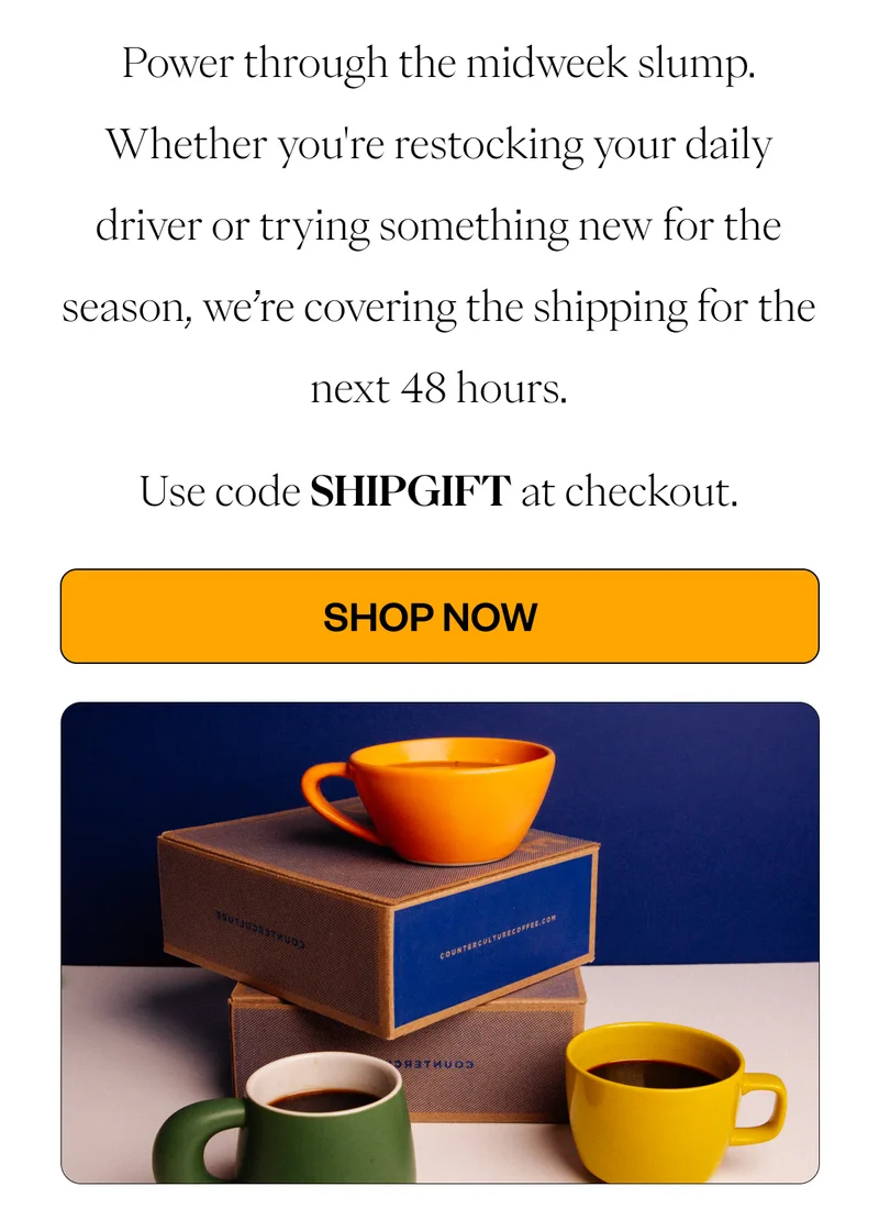 Power through the midweek slump. Whether you're restocking your daily driver or trying something new for the season, we’re covering the shipping for the next 48 hours. Use code SHIPGIFT at checkout. CTA: Shop Now