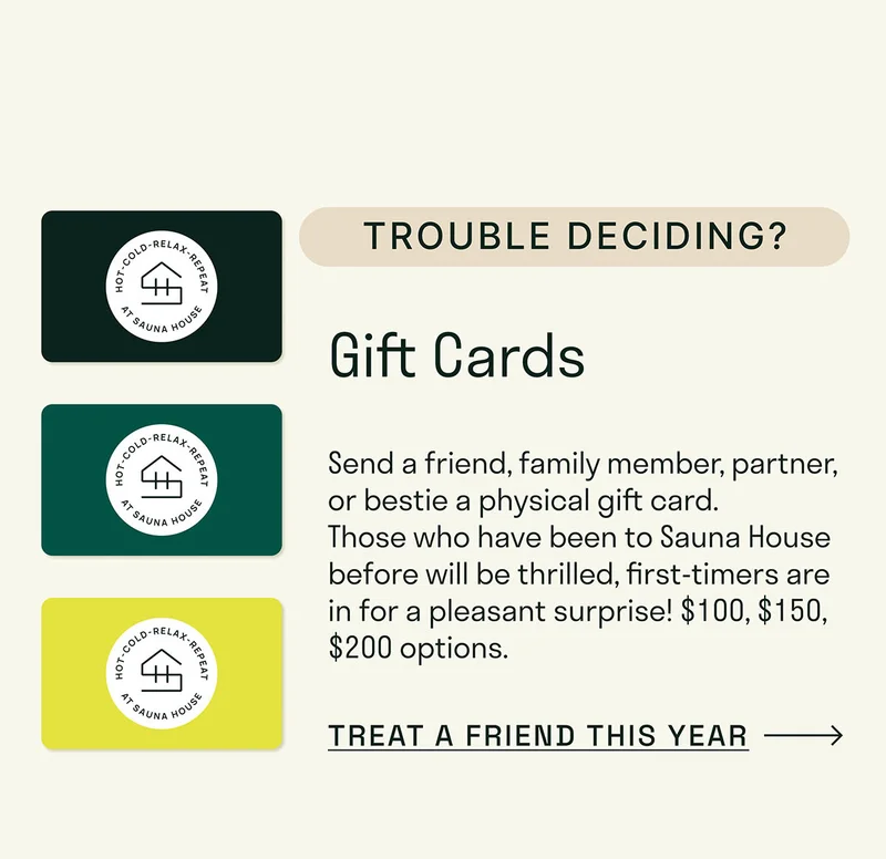 Send a friend, family member, partner, or bestie a physical gift card to come and be embraced by the warm hug of a sauna!  Want to email a gift card directly? Click here..  Want to add a little "To" and "From" action? You'll have the option to leave a note in your cart!
