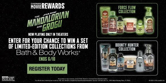 CINEMARK MOVIE REWARDS | STAR WARS: THE MANDALORIAN AND GROGU | NOW PLAYING ONLY IN THEATERS | ENTER FOR YOUR CHANCE TO WIN A SET OF LIMITED-EDITION COLLECTIONS FROM Bath & Body Works | ENDS 6/10 | REGISTER TODAY >