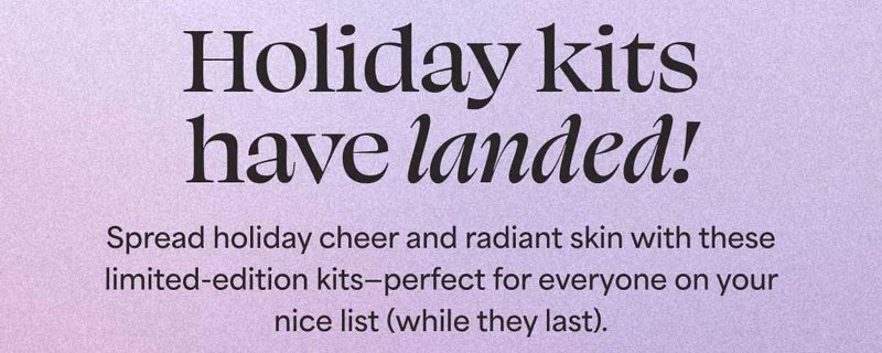 Holiday kits have landed! Spread holiday cheer and radiant skin with these limited-edition kits—perfect for everyone on your nice list (while they last).