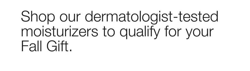 Shop our dermatologist-tested moisturizers to qualify for your Fall Gift.