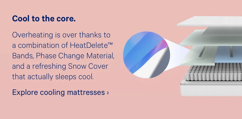 Cool to the core. Overheating is over thanks to a combination of HeatDelete™ Bands, Phase Change Material, and a refreshing Snow Cover that actually sleeps cool.