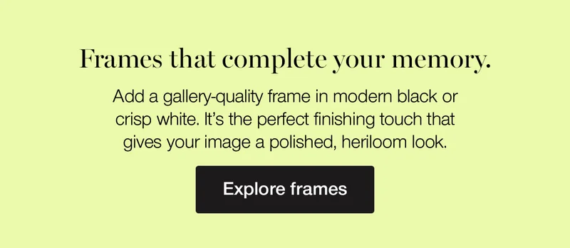 Frames that complete your memory. Add a gallery-quality frame in modern black or crisp white. It's the perfect finishing touch that gives your image a polished, heirloom look.