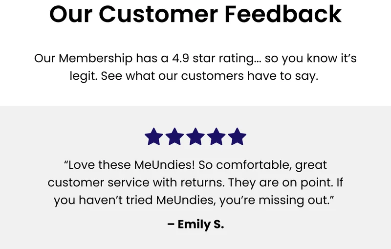 Testimonials Our membership has a 4.9 star rating... so you know it’s legit. See what our customers have to say. “Love these MeUndies! So comfortable, great customer service with returns. They are on point. If you haven't tried MeUndies you're missing out.” - Emily S.