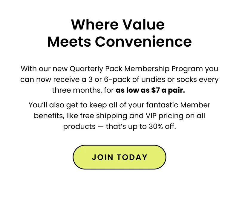 SubHeadline: Pack Memberships Are The Best Possible Deal! Our Membership: Our Membership just got an upgrade! You asked, and we listened. You can now receive a 3 or 6-pack of undies or socks every three months, for as low as $8 a pair. You’ll also get all of our fantastic Member benefits, like free shipping and VIP pricing on all products — that’s up to 30% off.