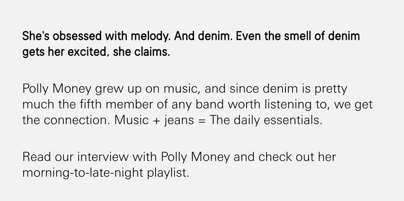 She's obsessed with melody. And denim. Even the smell of denim gets her excited, she claims.  Polly Money grew up on music, and since denim is pretty much the fifth member of any band worth listening to, we get the connection. Music + jeans = The daily essentials.  Read our interview with Polly Money and check out her morning-to-late-night playlist.