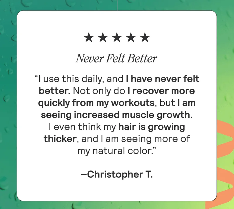 NEVER FELT BETTER “I use this daily, and I have never felt better. Not only do I recover more quickly from my workouts, but I am seeing increased muscle growth. I even think my hair is growing thicker, and I am seeing more of my natural color.” Christopher T.