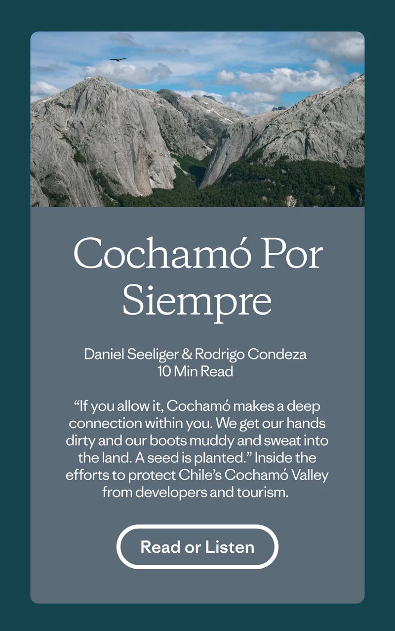 Cochamó Por Siempre by Daniel Seeliger and Rodrigo Condeza. “If you allow it, Cochamó makes a deep connection within you. We get our hands dirty and our boots muddy and sweat into the land. A seed is planted.” Inside the efforts to protect Chile’s Cochamó Valley from developers and tourism. Read or listen to the story.