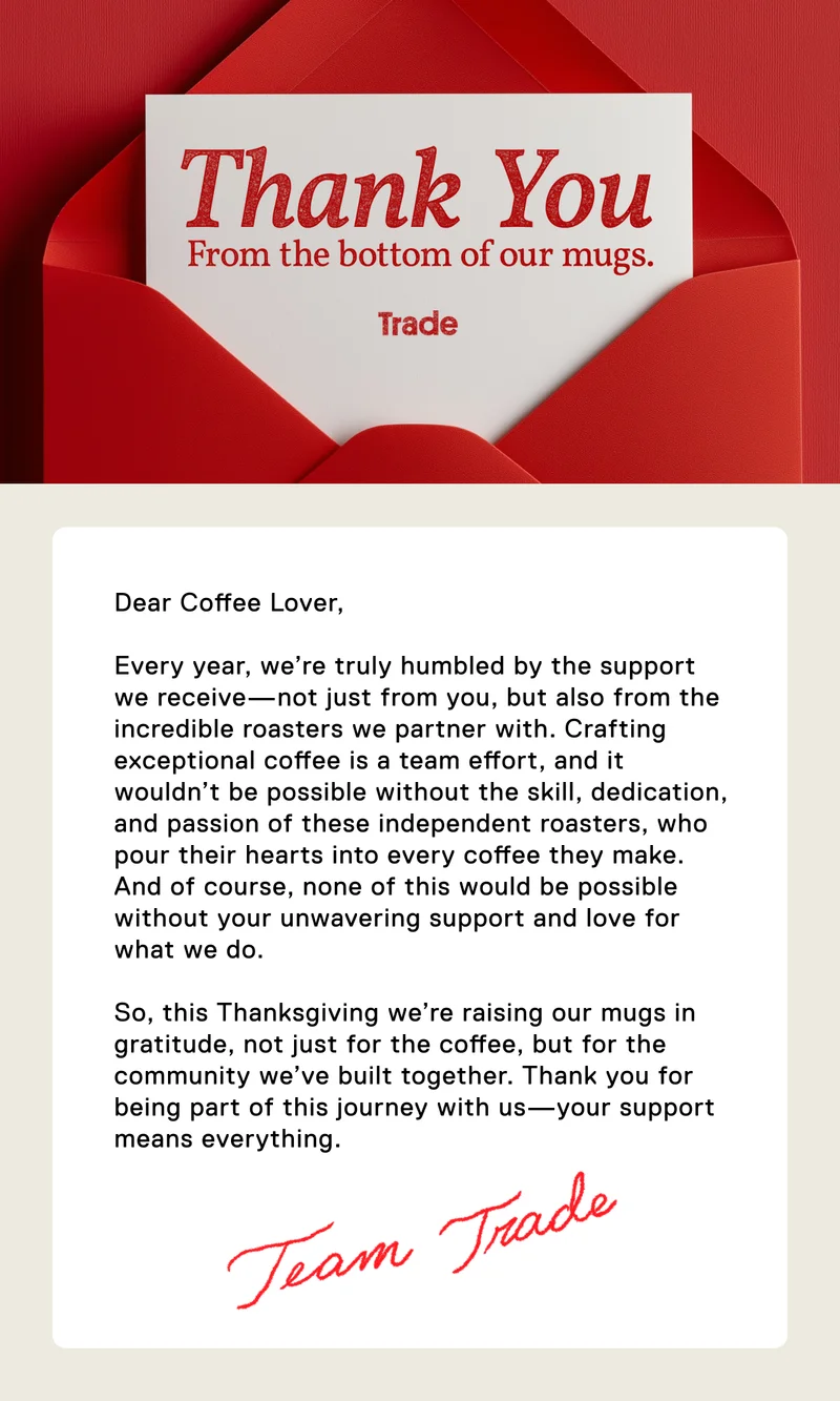 Thank You From the bottom of our mugs. Dear Coffee Lover,  Every year, we’re truly humbled by the support we receive—not just from you, but also from the incredible roasters we partner with. Crafting exceptional coffee is a team effort, and it wouldn’t be possible without the skill, dedication, and passion of these independent roasters, who pour their hearts into every coffee they make. And of course, none of this would be possible without your unwavering support and love for what we do.  So, this Thanksgiving we’re raising our mugs in gratitude, not just for the coffee, but for the community we’ve built together. Thank you for being part of this journey with us—your support means everything. Team Trade