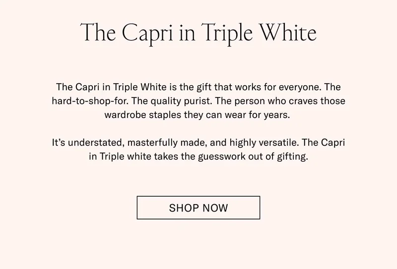 The Capri in Triple White The Capri in Triple White is the gift that works for everyone. The hard-to-shop-for. The quality purist. The person who craves those wardrobe staples they can wear for years.   It’s understated, masterfully made, and highly versatile. The Capri in Triple white takes the guesswork out of gifting. Shop Now