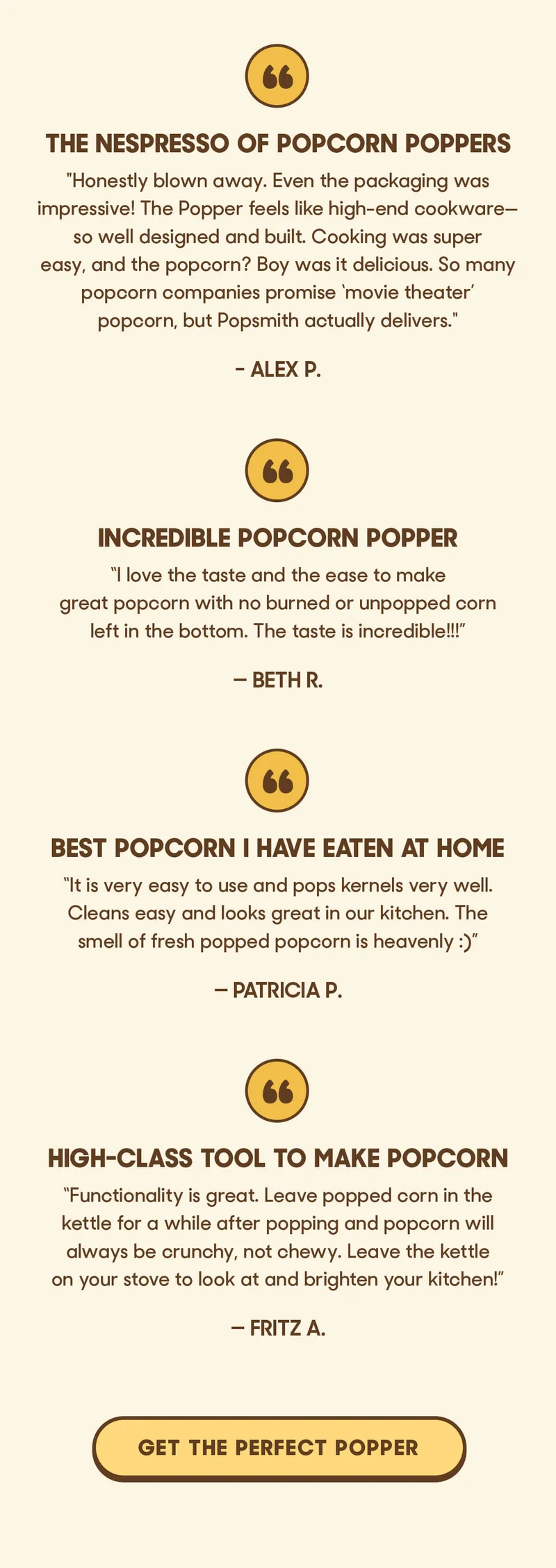 The Nespresso of Popcorn Poppers ”Honestly blown away. It's just so well designed and built. It feels like luxury/high end cookware. Cooking popcorn was super easy and boy was it delicious.” — Alex P.  Incredible Popcorn Popper ”I love the taste and the ease to make great popcorn with no burned or unpopped corn left in the bottom. The taste is incredible!!!” — Beth R.  Best Popcorn I Have Eaten At Home ”It is very easy to use and pops kernels very well.   Cleans easy and looks great in our kitchen. The smell of fresh popped popcorn is heavenly :)” — Patricia P.  High-Class Tool To Make Popcorn ”Functionality is great. Leave popped corn in the kettle for a while after popping and popcorn will always be crunchy, not chewy. Leave the kettle on your stove to look at and brighten your kitchen!” — Fritz A. GET THE PERFECT POPPER