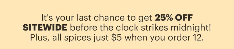 It's your last chance to get 25% OFF SITEWIDE before the clock strikes midnight! Plus, all spices just $5 when you order 12.