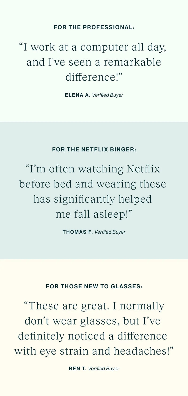 For The Professional “I work at a computer all day, and I've seen a remarkable difference!” For The Netflix Binger "I'm often watching Netflix before bed and wearing these has significantly helped me fall asleep!" For Those New to Glasses  "These are great. I normally don't wear glasses, but I've definitely noticed a difference with eye strain and headaches!"