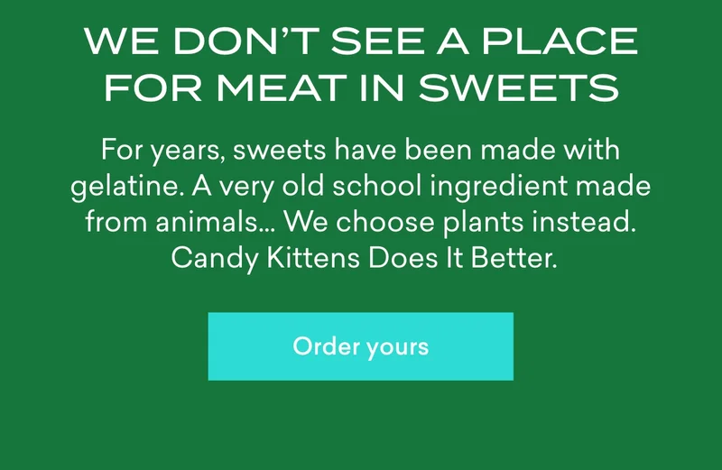 We don’t see a place for meat in sweets  For years, sweets have been made with gelatine. A very old school ingredient made from animals… We choose plants instead. Candy Kittens Does It Better.