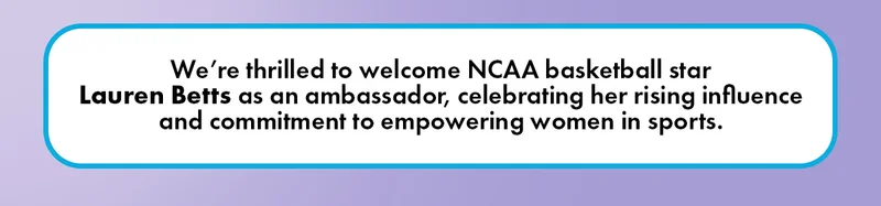 We're thrilled to welcome NCAA basketball star Lauren Betts as an ambassador, celebrating her rising influence and commitment to empowering women in sports.