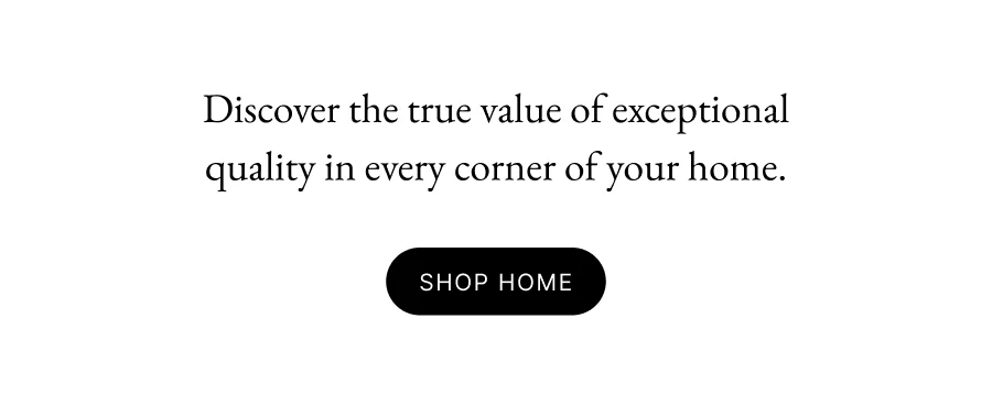 Discover the true value of exceptional quality in every corner of your home. SHOP HOME