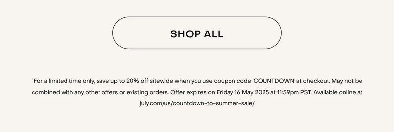 Shop now.*For a limited time only, save up to 20% off sitewide when you use coupon code 'COUNTDOWN' at checkout. May not be combined with any other offers or existing orders. Offer expires on Friday 16 May 2025 at 11:59pm PST. Available online at july.com/us/countdown-to-summer-sale/