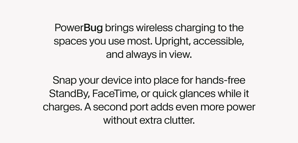 PowerBug brings wireless charging to the spaces you use most. Upright, accessible, and always in view. Snap your device into place for hands-free StandBy, FaceTime, or quick glances while it charges. A second port adds even more power without extra clutter.