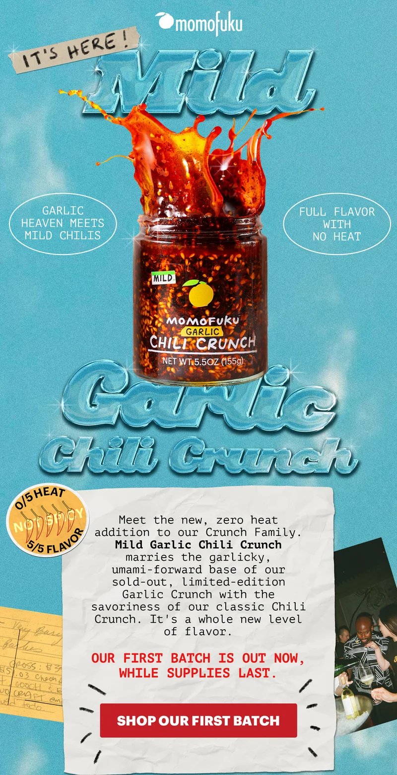 IT'S HERE! Mild Garlic Chili Crunch. GARLIC HEAVEN MEETS MILD CHILIS. FULL FLAVOR WITH NO HEAT. 0/5 HEAT, 5/5 FLAVOR. Meet the new, zero heat addition to our Crunch Family. Mild Garlic Chili Crunch marries the garlicky, umami-forward base of our sold-out, limited-edition Garlic Crunch with the savoriness of our classic Chili Crunch. It's a whole new level of flavor.   Our first batch is out now, while supplies last.   CTA: SHOP OUR FIRST BATCH