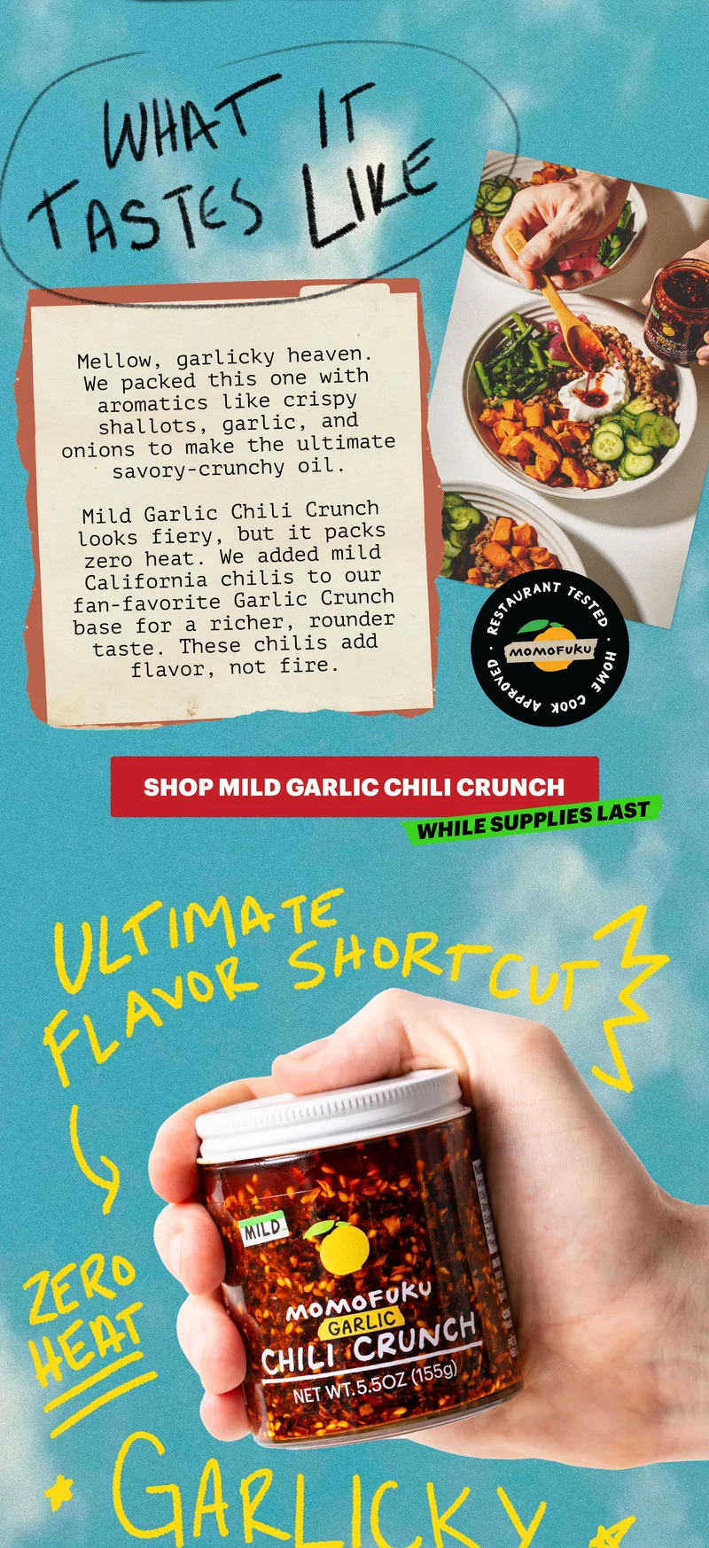 Header: WHAT IT TASTES LIKE  Sub-header: Mellow, garlicky heaven. We packed this one with aromatics like crispy shallots, garlic, and onions to make the ultimate savory-crunchy oil.   Mild Garlic Chili Crunch looks fiery, but it packs zero heat. We added mild California chilis to our fan-favorite Garlic Crunch base for a richer, rounder taste. These chilis add flavor, not fire.   CTA: SHOP MILD GARLIC CHILI CRUNCH. WHILE SUPPLIES LAST. Restaurant Tested, Home Cook Approved. ULTIMATE FLAVOR SHORTCUT, ZERO HEAT, GARLICKY HEAVEN..