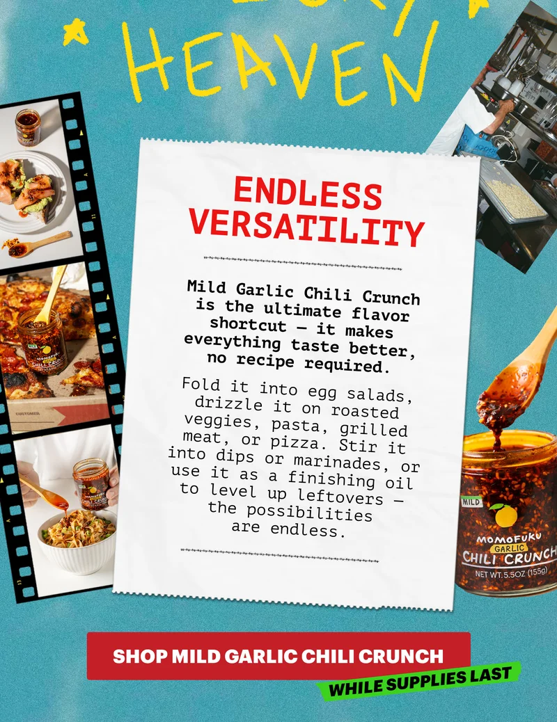 Header: ENDLESS VERSATILITY  Sub-header: Mild Garlic Chili Crunch is the ultimate flavor shortcut — it makes everything taste better, no recipe required. Fold it into egg salads, drizzle it on roasted veggies, pasta, grilled meat, or pizza. Stir it into dips or marinades, or use it as a finishing oil to level up leftovers — the possibilities are endless.   CTA: SHOP MILD GARLIC CHILI CRUNCH. WHILE SUPPLIES LAST.