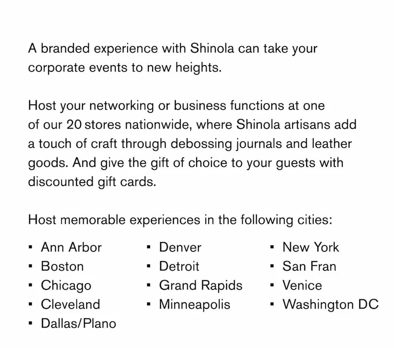 A branded experience with Shinola can take your corporate events to new heights.  Host your networking or business functions at one of our 20 stores nationwide, where Shinola artisans add a touch of craft through debossing journals and leather goods. And give the gift of choice to your guests with discounted gift cards.  Host memorable experiences in the following cities:  Ann Arbor Boston Chicago Cleveland Dallas/Plano Denver Detroit Grand Rapids Minneapolis New York San Fran Venice Washington DC
