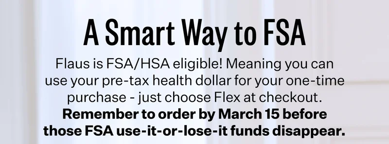 A Smart Way to FSA | Flaus is FSA/HSA eligible! Meaning you can use your pre-tax health dollar for your one-time purchase - just choose Flex at checkout. Remember to order by March 15 before those FSA use-it-or-lose-it funds disappear.