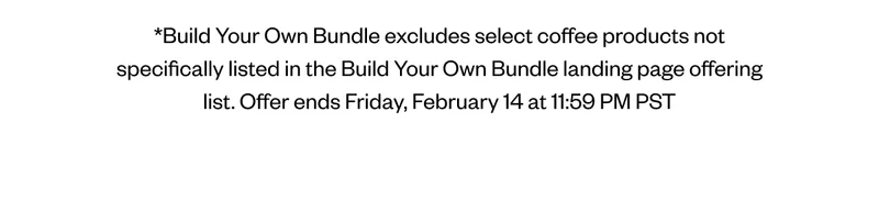 *Build Your Own Bundle excludes select coffee products not specifically listed in the Build Your Own Bundle landing page offering list. Offer ends Friday, February 14 at 11:59 PM PST *Build Your Own Bundle excludes select coffee products not specifically listed in the Build Your Own Bundle landing page offering list. Offer ends Friday, February 14 at 11:59 PM PST