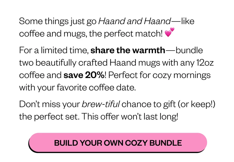 Some things just go Haand and Haand—like coffee and mugs, the perfect match! 💕 For a limited time, share the warmth—bundle two beautifully crafted Haand mugs with any 12oz coffee and save 20%! Perfect for cozy mornings with your favorite coffee date. Don’t miss your brew-tiful chance to gift (or keep!) the perfect set. This offer won’t last long Some things just go Haand and Haand—like coffee and mugs, the perfect match! 💕 For a limited time, share the warmth—bundle two beautifully crafted Haand mugs with any 12oz coffee and save 20%! Perfect for cozy mornings with your favorite coffee date. Don’t miss your brew-tiful chance to gift (or keep!) the perfect set. This offer won’t last long