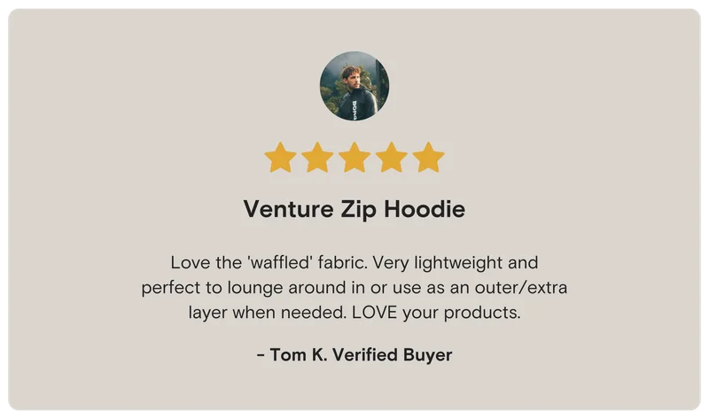 ***** (5 Stars) Tom K. Verified Buyer Venture Zip Hoodie Love the 'waffled' fabric. Very lightweight and perfect to lounge around in or use as an outer/extra layer when needed. LOVE your products.