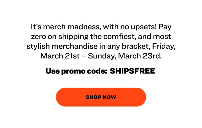 It’s merch madness, with no upsets! Pay zero on shipping the comfiest, and most stylish merchandise in any bracket, Friday, March 21st – Sunday, March 23rd.&nbsp;&nbsp; &nbsp; Use promo code:&nbsp; SHIPSFREE