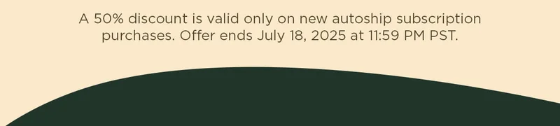 A 50% discount is valid only on new autoship subscription purchases. Offer ends July 18, 2025 at 11:59 PM PST.