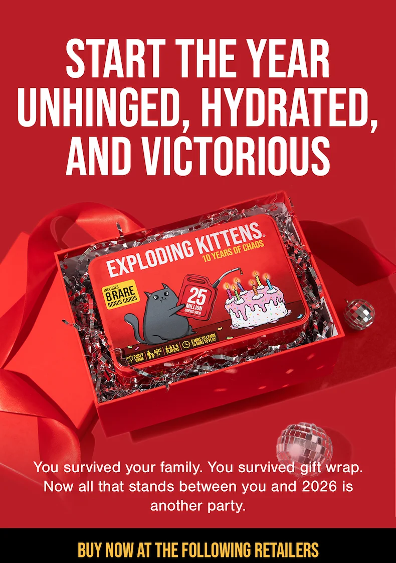 START THE YEAR UNHINGED, HYDRATED, AND VICTORIOUS| EXPLODING KITTENS : THE BOARD GAME | You survived your family. You survived gift wrap. Now all that stands between you and 2026 is another party. | BUY NOW AT ALL THE FOLLOWING RETAILERS