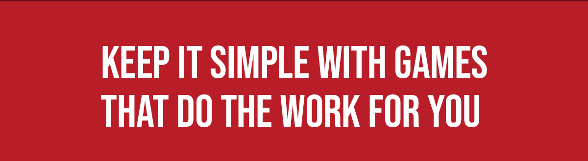 KEEP IT SIMPLE WITH GAMES THAT DO THE WORK FOR YOU
