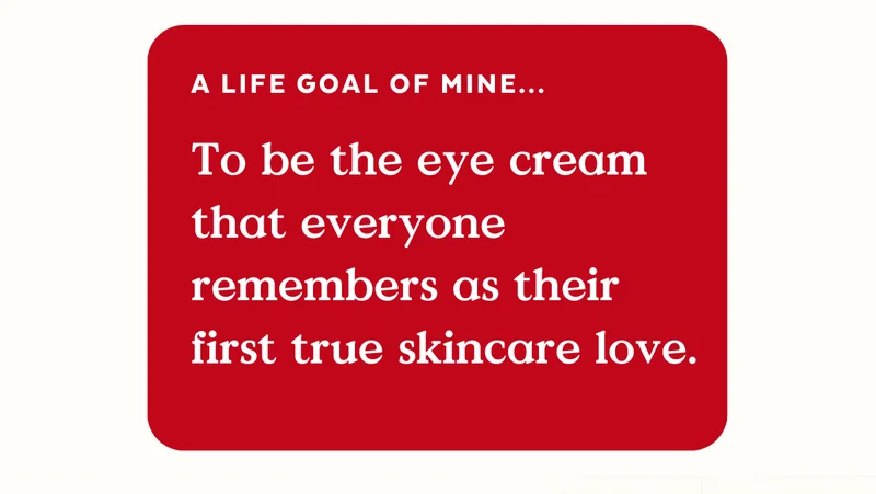 A life goal of mine...To be the eye cream that everyone remembers as their first true skincare love.