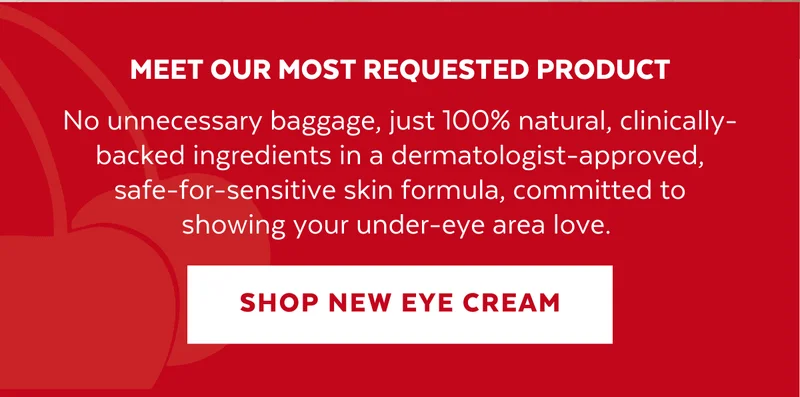 MEET OUR MOST REQUESTED PRODUCT. No unnecessary baggage, just 100% natural, clinically-backed ingredients in a dermatologist-approved, safe-for-sensitive skin formula, committed to showing your under-eye area love.
