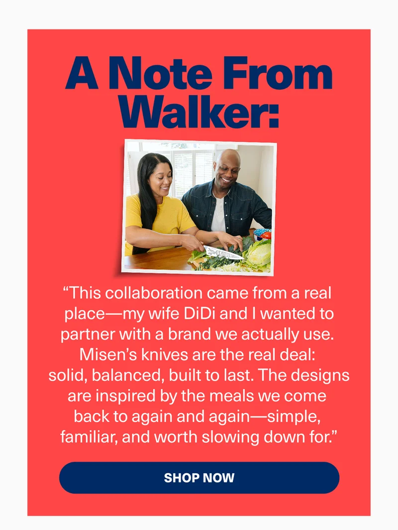 A note from walker: “This collaboration came from a real  place—my wife DiDi and I wanted to partner with a brand we actually use.  Misen’s knives are the real deal:  solid, balanced, built to last. The designs are inspired by the meals we come  back to again and again—simple,  familiar, and worth slowing down for.”
