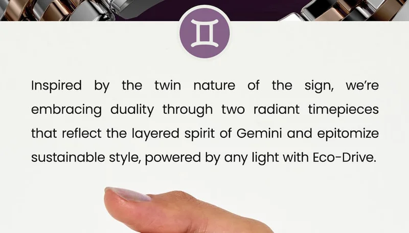 Inspired by the twin nature of the sign, we’re embracing duality through two radiant timepieces that reflect the layered spirit of Gemini and epitomize sustainable style, powered by any light with Eco-Drive.