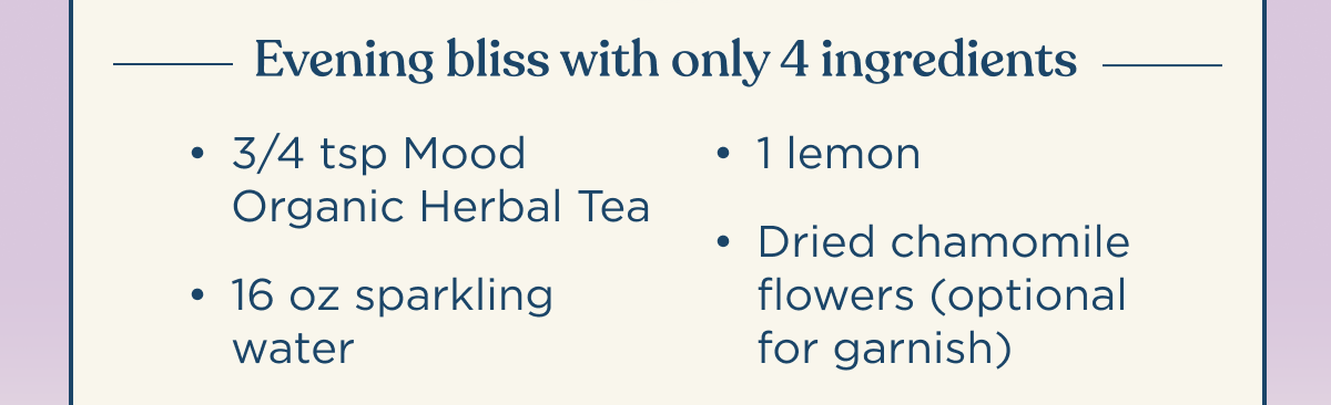 Evening bliss with only 4 ingredients | 3/4 tsp Mood Organic Herbal Tea, 16 oz sparkling water, 1 lemon, dried chamomile flowers (optional for garnish)
