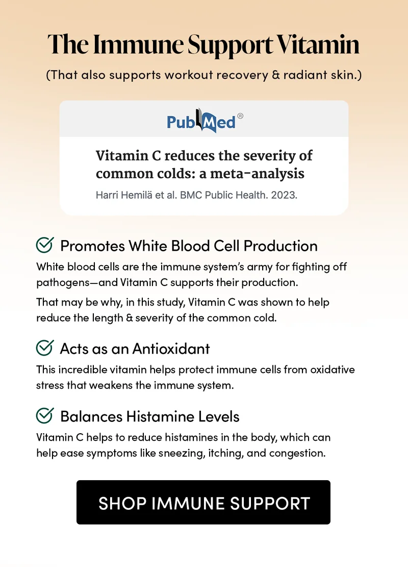 The Immune Support Vitamin. (That also supports workout recovery & radiant skin.)       Promotes White Blood Cell Production       White blood cells are the immune system’s army for fighting off pathogens—and Vitamin C supports their production.   That may be why, in this study, Vitamin C was shown to help reduce the length & severity of the common cold.           Acts as an Antioxidant        This incredible vitamin helps protect immune cells from oxidative stress that weakens the immune system.         Balances Histamine Levels    Vitamin C helps to reduce histamines in the body, which can help ease symptoms like sneezing, itching, and congestion.