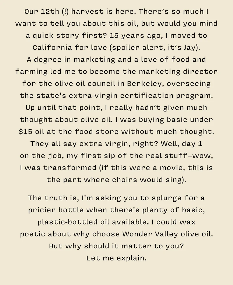 Our 12th (!) harvest is here. There’s so much I want to tell you about this oil, but would you mind a quick story first? 15 years ago, I moved to California for love (spoiler alert, it’s Jay).  A degree in marketing and a love of food and farming led me to become the marketing director for the olive oil council in Berkeley, overseeing the state's extra-virgin certification program. Up until that point, I really hadn’t given much thought about olive oil. I was buying basic under $15 oil at the food store without much thought. They all say extra virgin, right? Well, day 1  on the job, my first sip of the real stuff–wow,  I was transformed (if this were a movie, this is the part where choirs would sing).    The truth is, I’m asking you to splurge for a pricier bottle when there’s plenty of basic, plastic-bottled oil available. I could wax  poetic about why choose Wonder Valley olive oil. But why should it matter to you?  Let me explain.