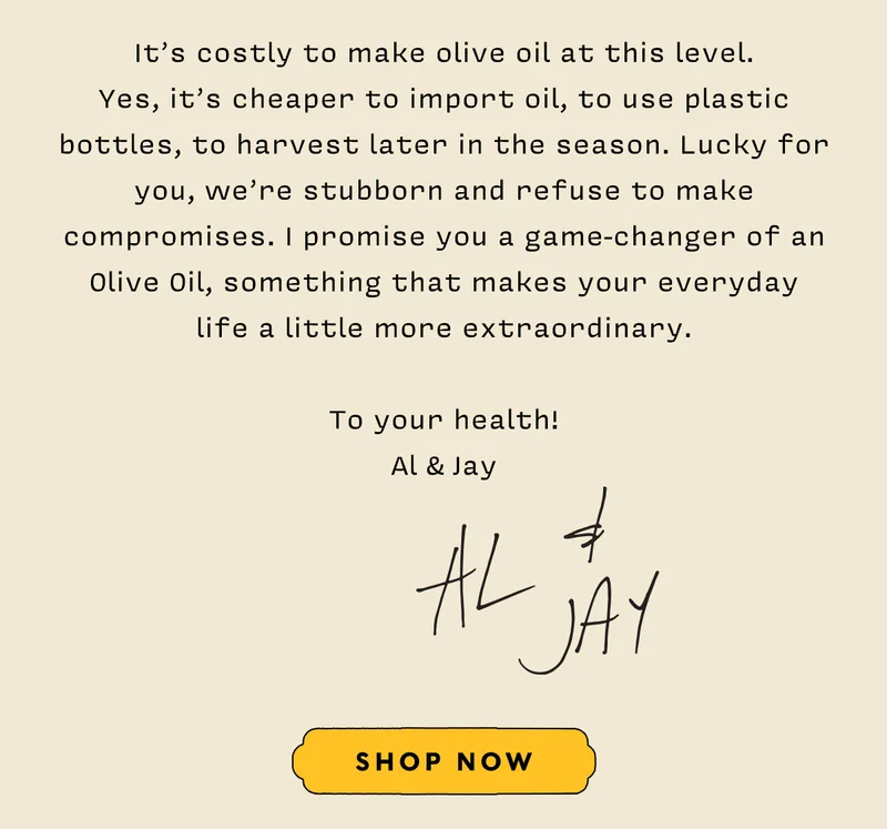 It’s costly to make olive oil at this level.  Yes, it’s cheaper to import oil, to use plastic bottles, to harvest later in the season. Lucky for you, we’re stubborn and refuse to make compromises. I promise you a game-changer of an Olive Oil, something that makes your everyday  life a little more extraordinary.   To your health!  Al & Jay.  SHOP NOW