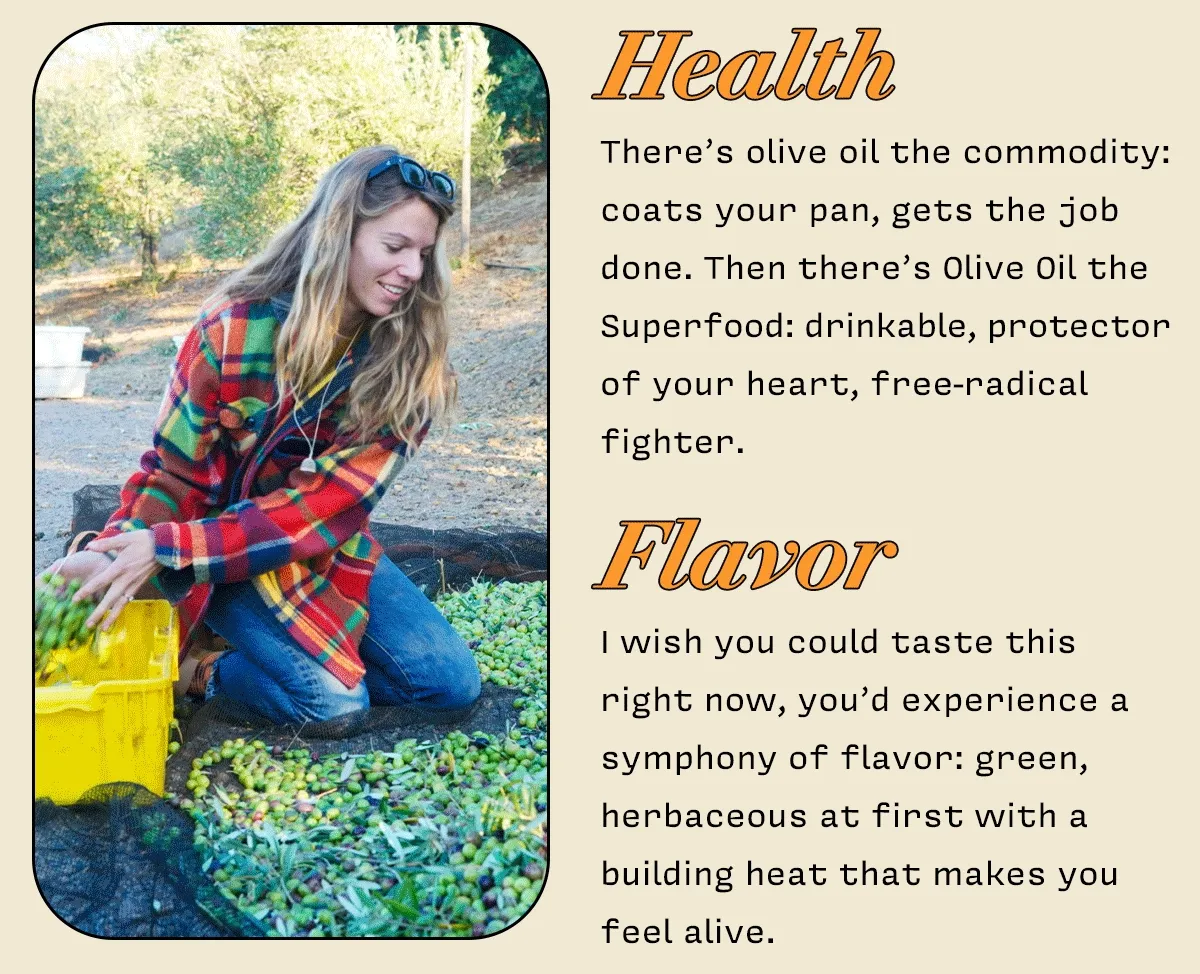 Health  There’s olive oil the commodity: coats your pan, gets the job done. Then there’s Olive Oil the Superfood: drinkable, protector of your heart, free-radical fighter.     FLAVOR   I wish you could taste this  right now, you’d experience a symphnony of flavor: green, herbaceous as first with a building heat that makes you feel alive.