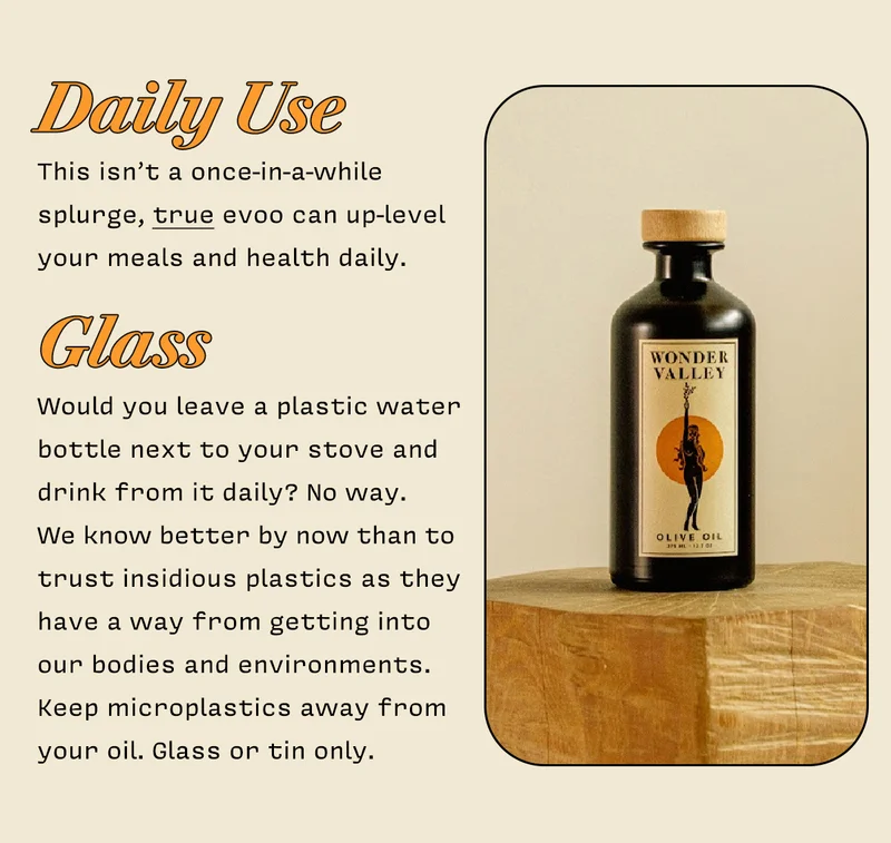 DAILY USE  This isn’t a once-in-a-while splurge, true evoo can up-level your meals and health daily.        GLASS  Would you leave a plastic water bottle next to your stove and drink from it daily? No way.  We know better by now than to trust insidous plastics as they have a way from getting into our bodies and envinroments. Keep microplastics away from your oil. Glass or tin only.
