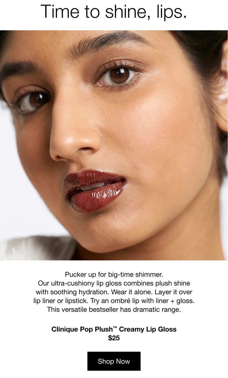 Time to shine, lips. | Pucker up for big-time shimmer. Our ultra-cushiony lip gloss combines plush shine with soothing hydration. Wear it alone. Layer it over lip liner or lipstick. Try an ombré lip with liner + gloss. This versatile bestseller has dramatic range. | Clinique Pop Plush™ Creamy Lip Gloss | $25 | Shop Now