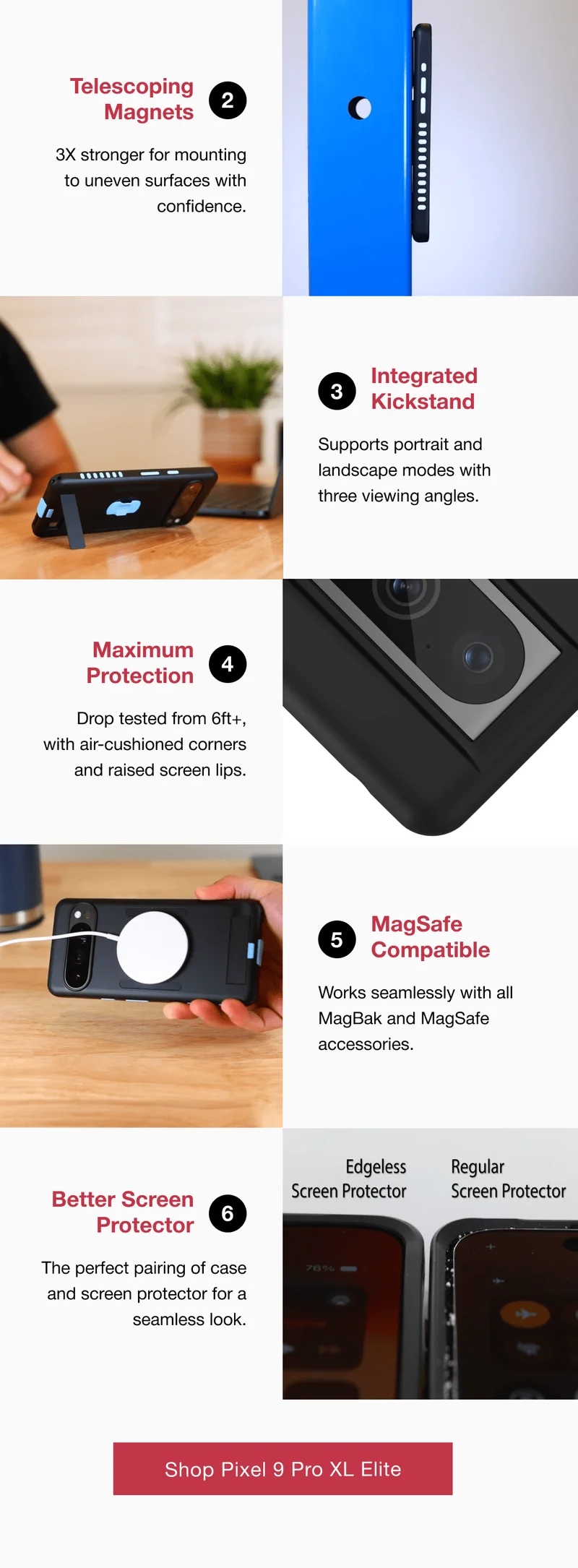 Telescoping Magnets 2 3X stronger for mounting to uneven surfaces with confidence.  3 Integrated Kickstand Supports portrait and landscape modes with  three viewing angles.   Maximum Protection 4 Drop tested from 6ft+, with air-cushioned corners and raised screen lips. 5 MagSafe Compatible Works seamlessly with all MagBak and MagSafe accessories. Better Screen Protector 6 The perfect pairing of case and screen protector for a seamless look.