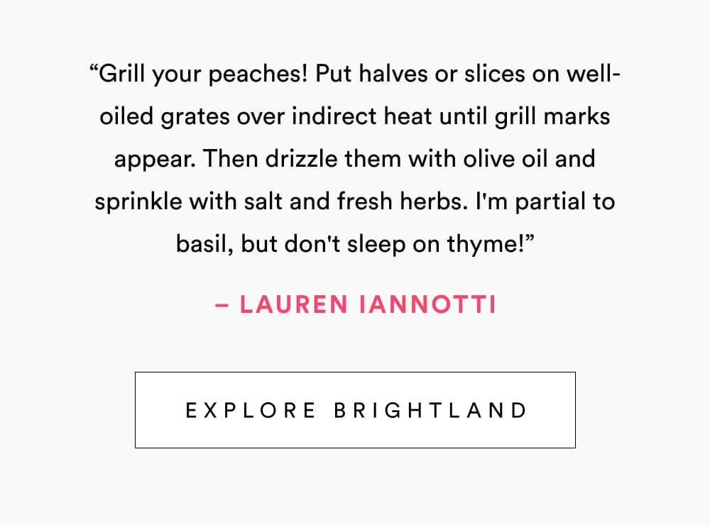 “Grill your peaches! Put halves or slices on well-oiled grates over indirect heat until grill marks appear. Then drizzle them with olive oil and sprinkle with salt and fresh herbs. I'm partial to basil, but don't sleep on thyme!”  – Lauren Iannotti