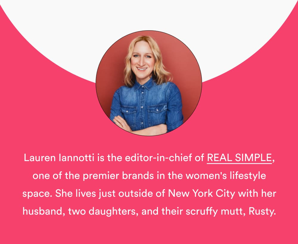 Lauren Iannotti is the editor-in-chief of REAL SIMPLE, one of the premier brands in the women's lifestyle space with a reach of nearly 22 million. She lives just outside of New York City with her husband, two daughters, and their scruffy mutt, Rusty.